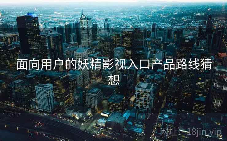 面向用户的妖精影视入口产品路线猜想 第2张 面向用户的妖精影视入口产品路线猜想 第2张